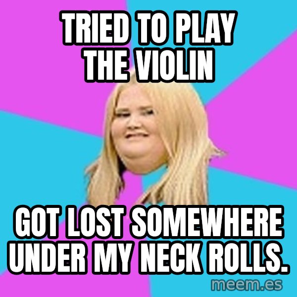 Fat Girl meme: Tried to play the violin / got lost somewhere under my neck rolls.