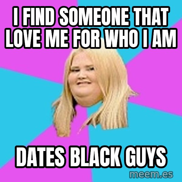 Fat Girl meme: I find someone that love me for who I am / dates black guys