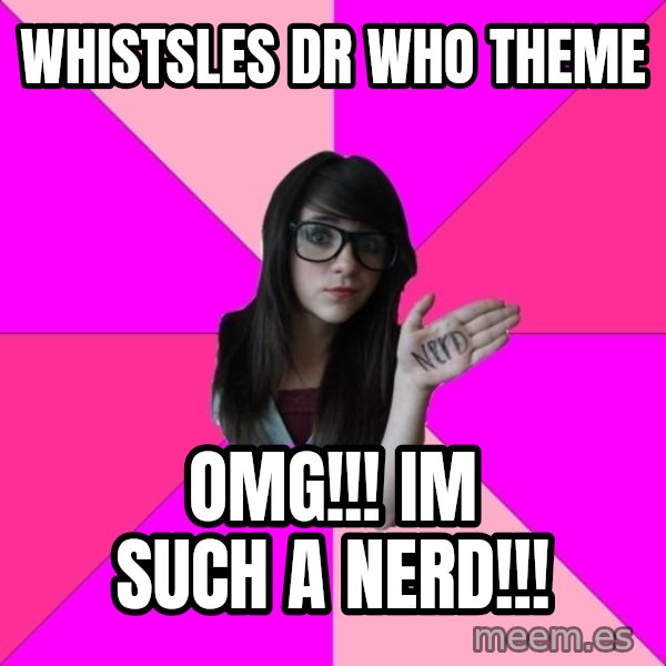 Idiot Nerd Girl meme: whistsles dr who theme / OMG!!! IM SUCH A NERD!!!