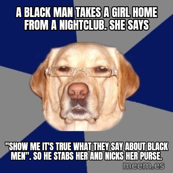Racist Dog meme: A black man takes a girl home from a nightclub. She says / "SHOW ME IT'S TRUE WHAT THEY SAY ABOUT BLACK MEN". So he stabs her and nicks her purse.