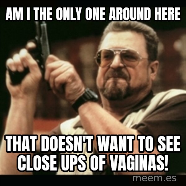 am i the only one around here meme: Am I the only one around here / That doesn't want to see close ups of vaginas!
