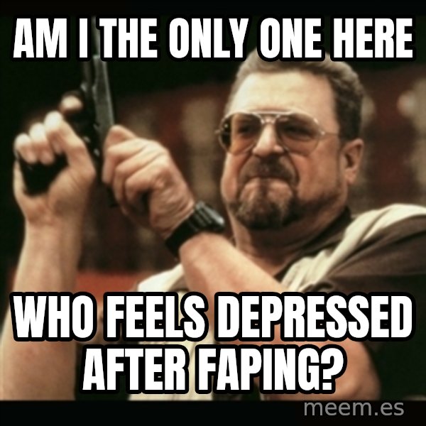 am i the only one around here meme: AM I THE ONLY ONE HERE / WHO FEELS DEPRESSED AFTER FAPING?