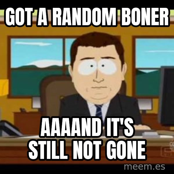 south park aand it's gone meme: got a random boner / aaaand it's still not gone