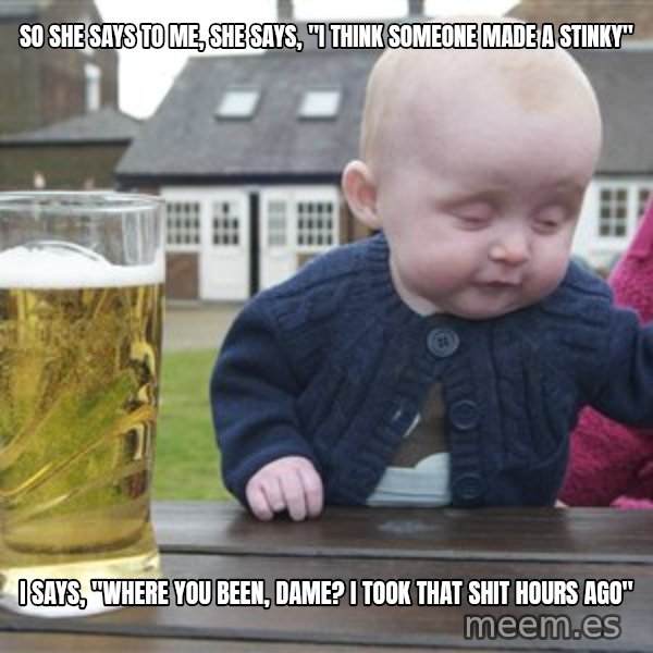drunk baby 1 meme: so she says to me, she says, "i think someone made a stinky" / I says, "where you been, dame? I took that shit hours ago"