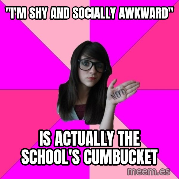 Idiot Nerd Girl meme: "I'm shy and socially awkward" / is actually the school's cumbucket