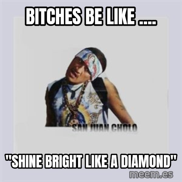 san juan cholo meme: BITCHES BE LIKE .... / "SHINE BRIGHT LIKE A DIAMOND"