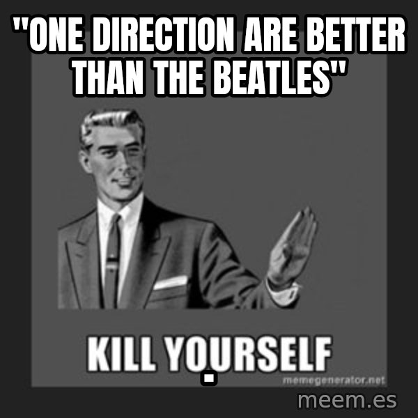kill yourself guy meme: "one direction are better than the beatles" / .