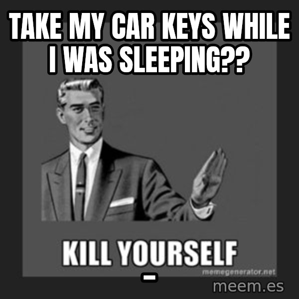 kill yourself guy meme: take my car keys while i was sleeping?? / _