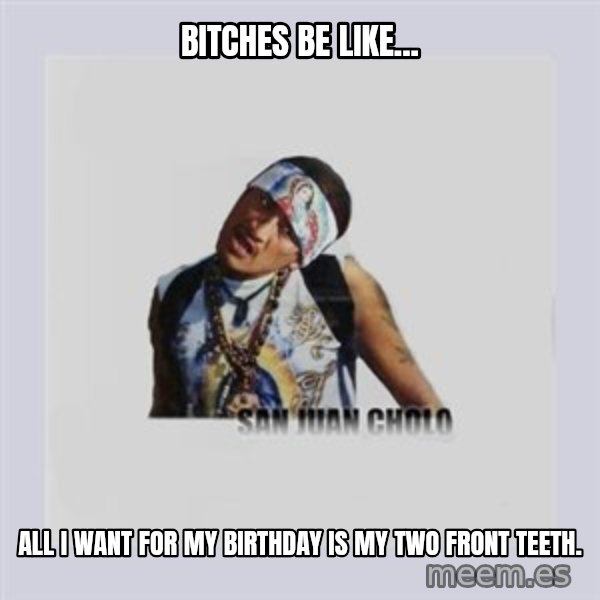 san juan cholo meme: BITCHES BE LIKE... / ALL I WANT FOR MY BIRTHDAY IS MY TWO FRONT TEETH.