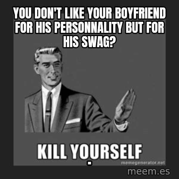 kill yourself guy meme: You don't like your boyfriend for his personnality but for his swag? / .