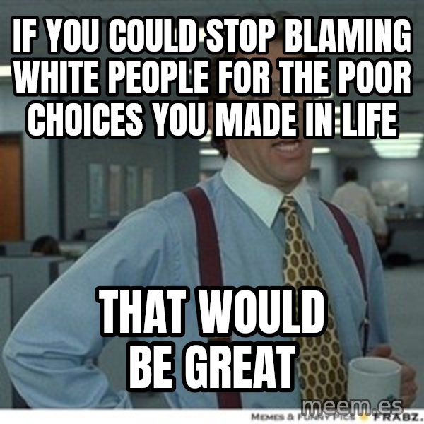 Office Space That Would Be Great meme: If you could stop blaming white people for the poor choices you made in life / That would be great