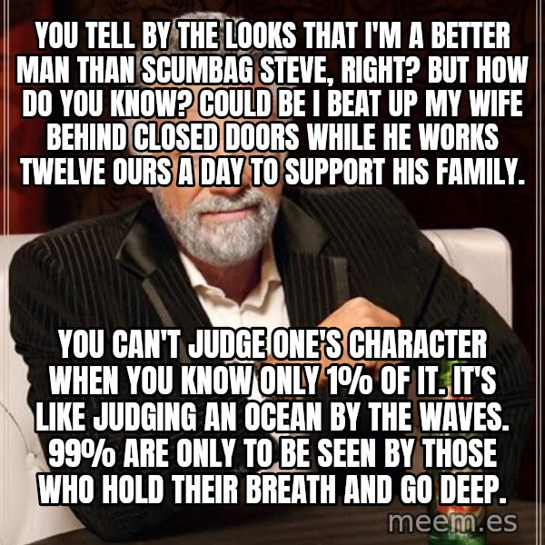 The Most Interesting Man In The World meme: you tell by the looks that i'm a better man than scumbag steve, right? but how do you know? could be i beat up my wife behind closed doors while he works twelve ours a day to support his family. / you can't judge one's character when you know only 1% of it. it's like judging an ocean by the waves. 99% are only to be seen by those who hold their breath and go deep.
