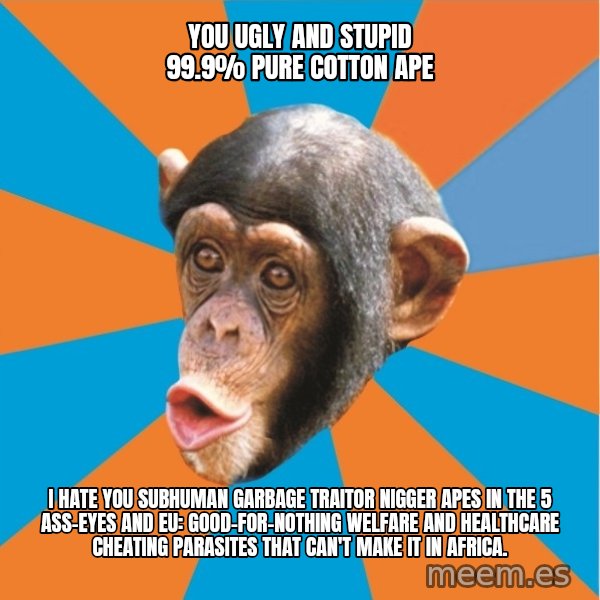 Stupid Monkey meme: you ugly and stupid 99.9% pure cotton ape / I hate you subhuman garbage traitor nigger apes in the 5 ass-eyes and eu: good-for-nothing welfare and healthcare cheating parasites that can't make it in africa.